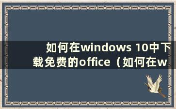 如何在windows 10中下载免费的office（如何在w10中下载免费的office）